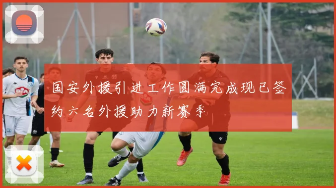 国安外援引进工作圆满完成现已签约六名外援助力新赛季
