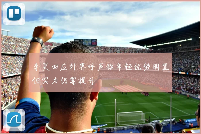 李昊回应外界呼声称年轻优势明显但实力仍需提升