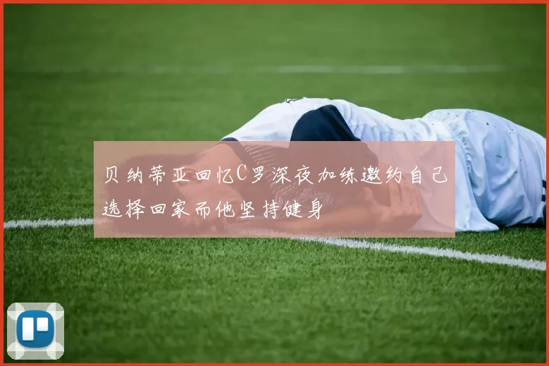 贝纳蒂亚回忆C罗深夜加练邀约自己选择回家而他坚持健身
