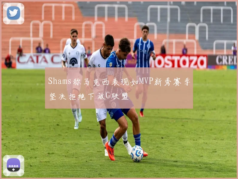 Shams称马克西表现如MVP新秀赛季坚决拒绝下放G联盟