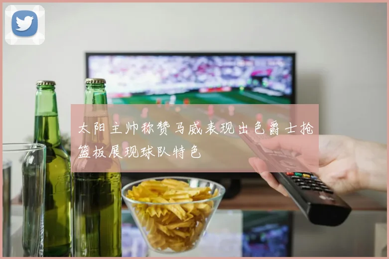太阳主帅称赞马威表现出色爵士抢篮板展现球队特色