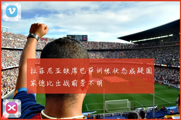 拉菲尼亚缺席巴萨训练状态成疑国家德比出战前景不明