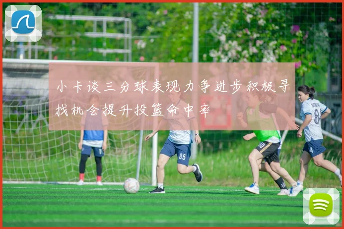 小卡谈三分球表现力争进步积极寻找机会提升投篮命中率