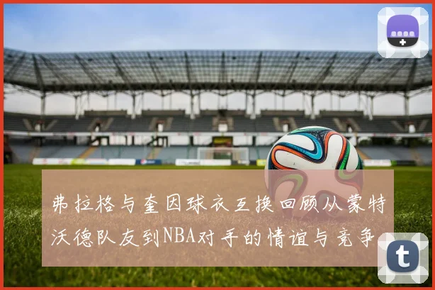弗拉格与奎因球衣互换回顾从蒙特沃德队友到NBA对手的情谊与竞争
