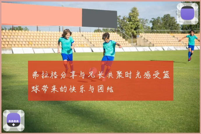 弗拉格分享与兄长共聚时光感受篮球带来的快乐与团结