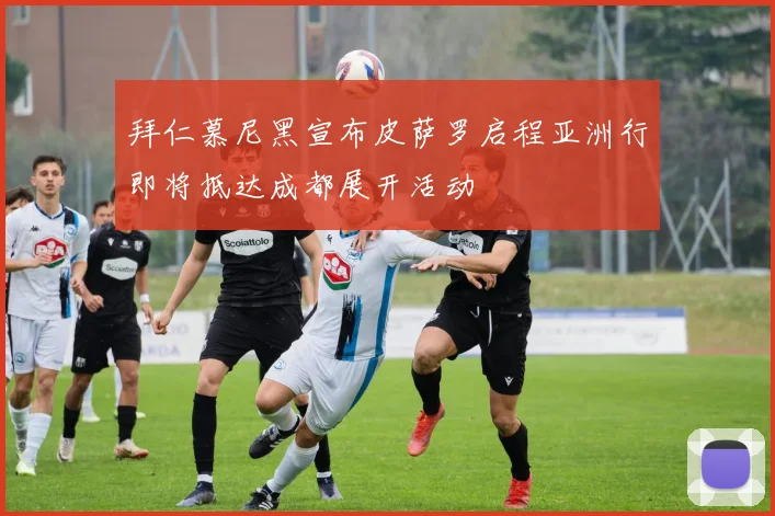 拜仁慕尼黑宣布皮萨罗启程亚洲行即将抵达成都展开活动