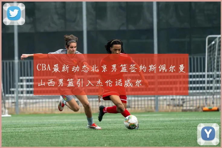 CBA最新动态北京男篮签约斯佩尔曼山西男篮引入杰伦诺威尔