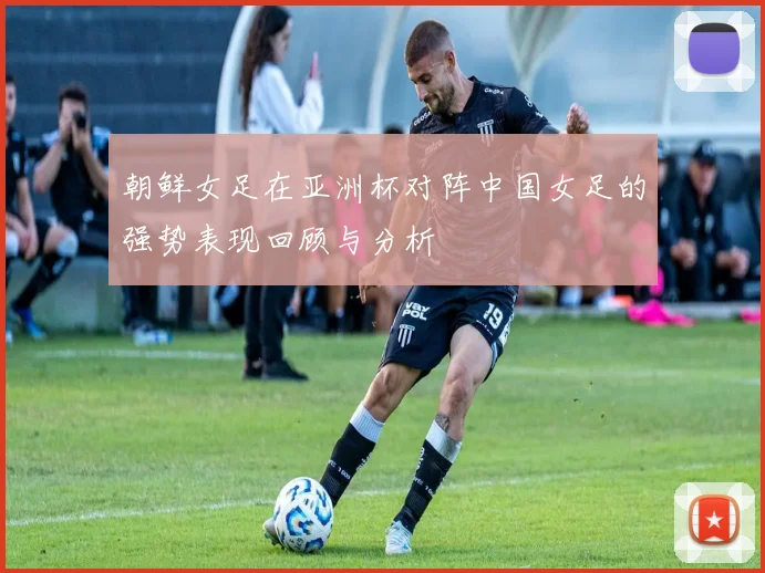 朝鲜女足在亚洲杯对阵中国女足的强势表现回顾与分析