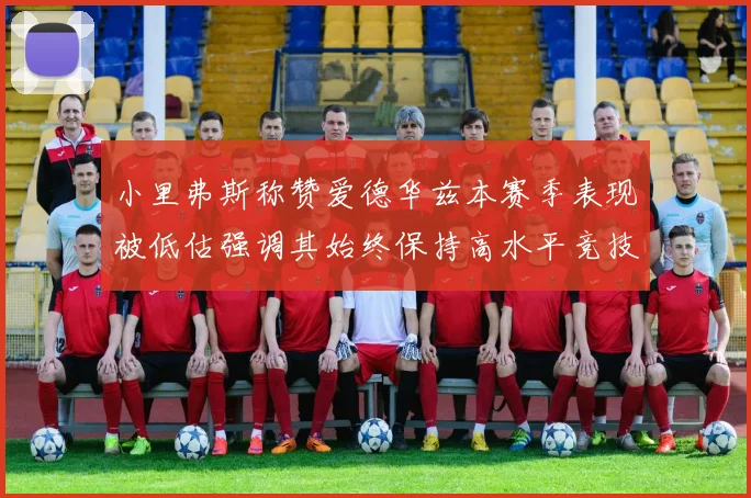 小里弗斯称赞爱德华兹本赛季表现被低估强调其始终保持高水平竞技状态