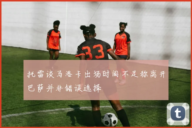 托雷谈马洛卡出场时间不足称离开巴萨并非错误选择