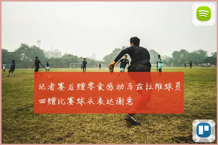 记者赛后赠零食感动马兹拉维球员回赠比赛球衣表达谢意