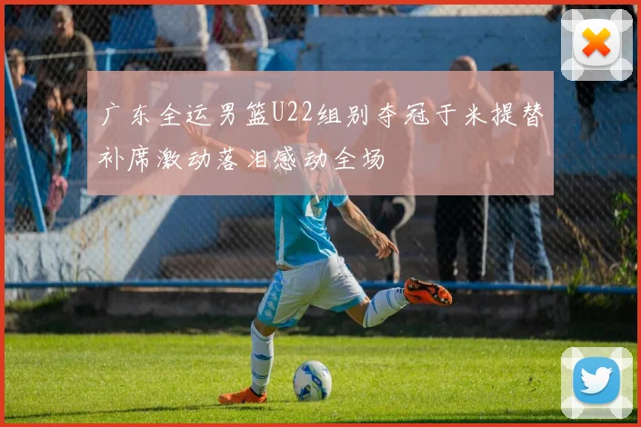广东全运男篮U22组别夺冠于米提替补席激动落泪感动全场
