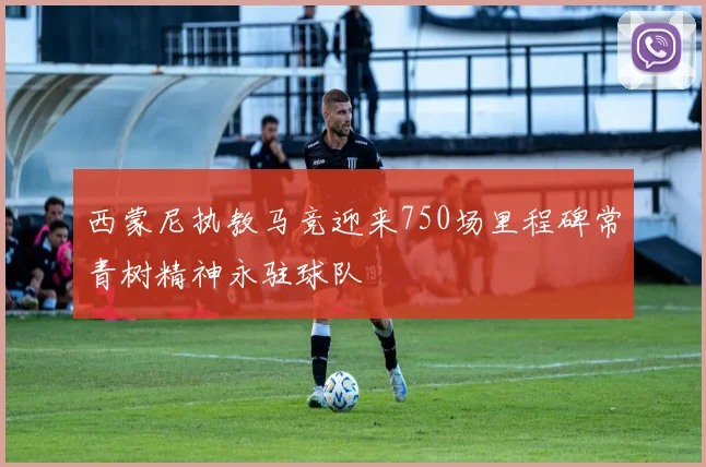 西蒙尼执教马竞迎来750场里程碑常青树精神永驻球队