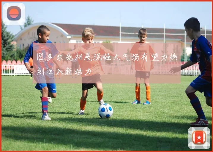 图多尔亮相展现强大气场有望为热刺注入新动力