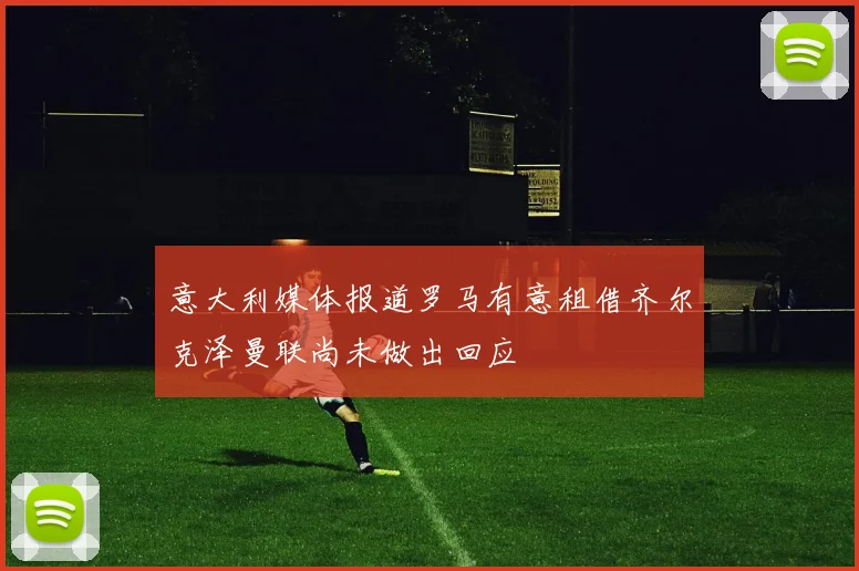 意大利媒体报道罗马有意租借齐尔克泽曼联尚未做出回应