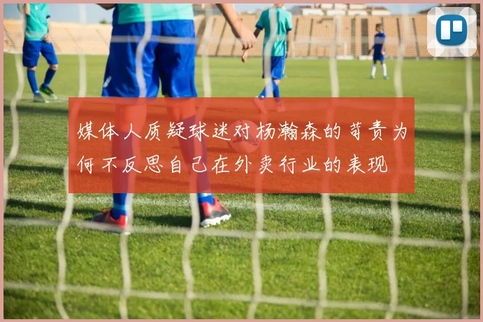 媒体人质疑球迷对杨瀚森的苛责为何不反思自己在外卖行业的表现