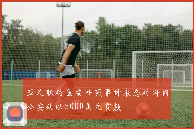 亚足联对国安冲突事件表态对河内公安处以5000美元罚款