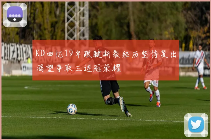 KD回忆19年跟腱断裂经历坚持复出渴望争取三连冠荣耀