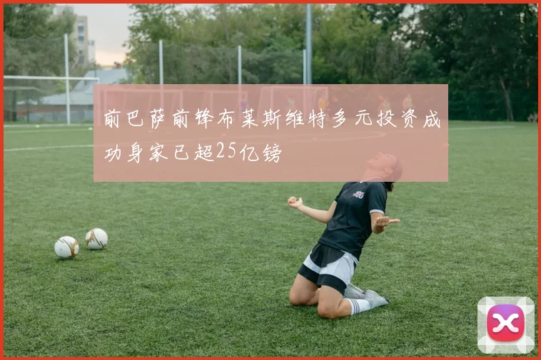 前巴萨前锋布莱斯维特多元投资成功身家已超25亿镑