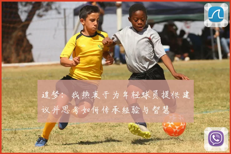 追梦：我热衷于为年轻球员提供建议并思考如何传承经验与智慧