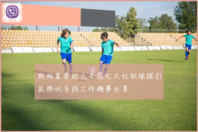 斯帕莱蒂的儿子在尤文任职球探引发热议与找工作趣事分享