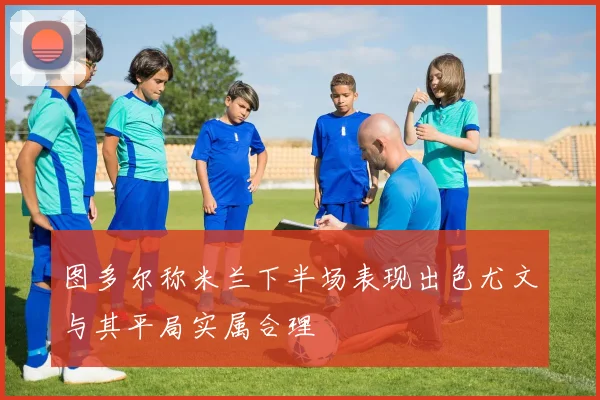 图多尔称米兰下半场表现出色尤文与其平局实属合理